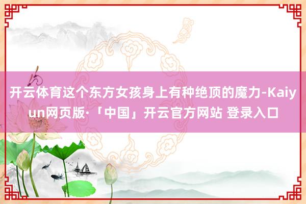 开云体育这个东方女孩身上有种绝顶的魔力-Kaiyun网页版·「中国」开云官方网站 登录入口