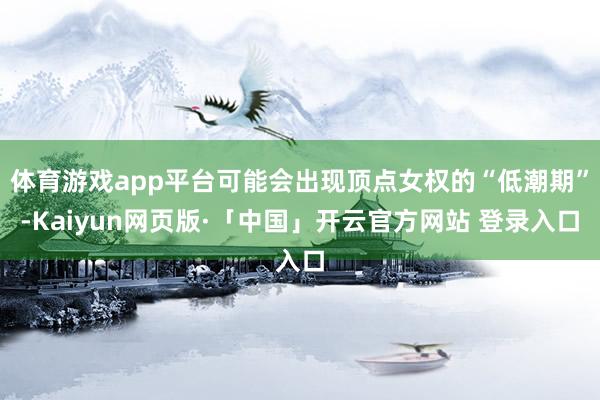 体育游戏app平台可能会出现顶点女权的“低潮期”-Kaiyun网页版·「中国」开云官方网站 登录入口