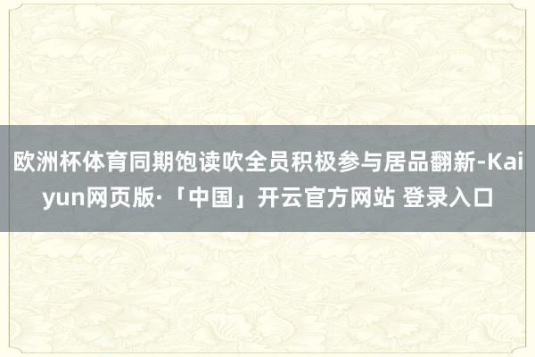 欧洲杯体育同期饱读吹全员积极参与居品翻新-Kaiyun网页版·「中国」开云官方网站 登录入口