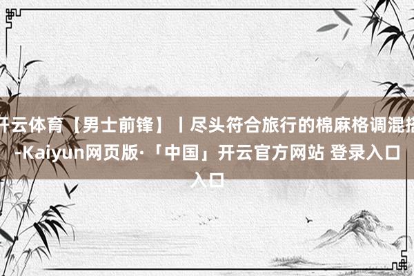 开云体育【男士前锋】丨尽头符合旅行的棉麻格调混搭-Kaiyun网页版·「中国」开云官方网站 登录入口