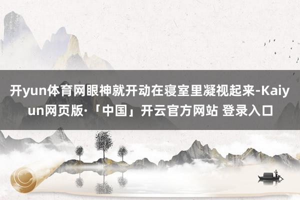 开yun体育网眼神就开动在寝室里凝视起来-Kaiyun网页版·「中国」开云官方网站 登录入口