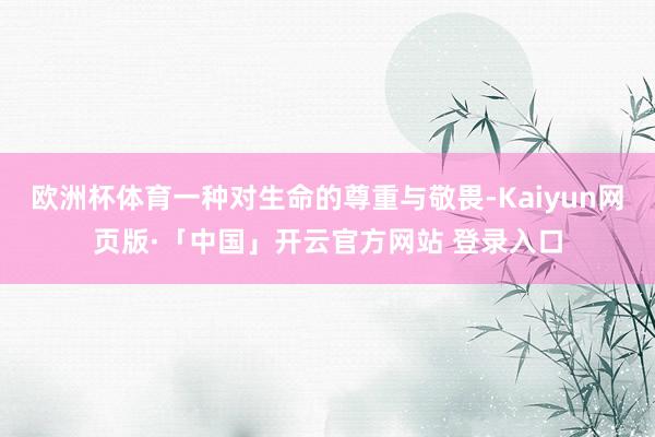 欧洲杯体育一种对生命的尊重与敬畏-Kaiyun网页版·「中国」开云官方网站 登录入口