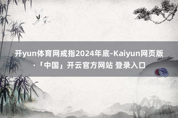 开yun体育网　　戒指2024年底-Kaiyun网页版·「中国」开云官方网站 登录入口