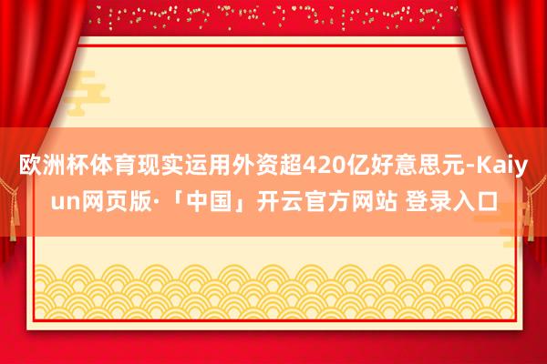 欧洲杯体育现实运用外资超420亿好意思元-Kaiyun网页版·「中国」开云官方网站 登录入口