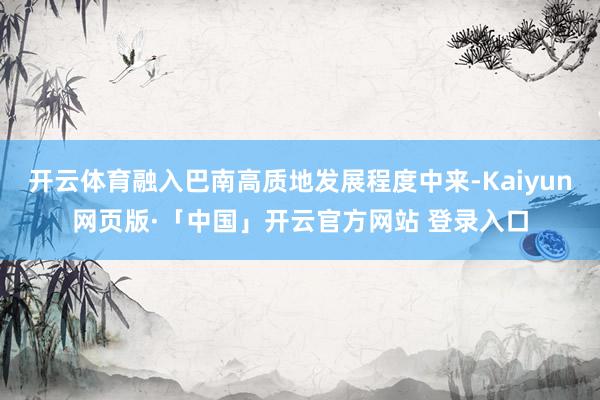 开云体育融入巴南高质地发展程度中来-Kaiyun网页版·「中国」开云官方网站 登录入口