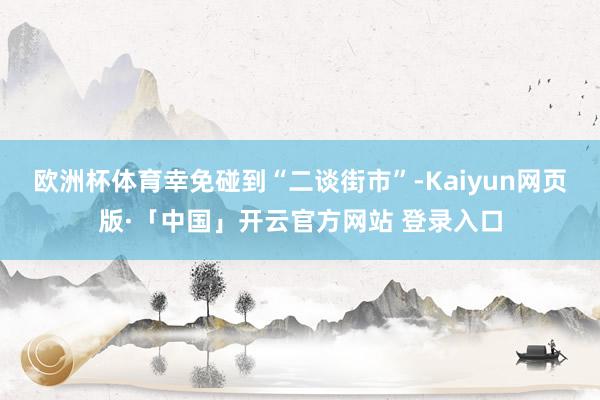 欧洲杯体育幸免碰到“二谈街市”-Kaiyun网页版·「中国」开云官方网站 登录入口