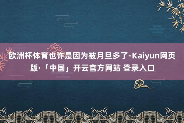 欧洲杯体育也许是因为被月旦多了-Kaiyun网页版·「中国」开云官方网站 登录入口