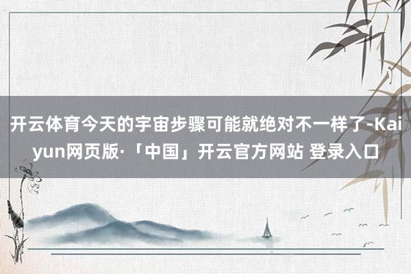 开云体育今天的宇宙步骤可能就绝对不一样了-Kaiyun网页版·「中国」开云官方网站 登录入口