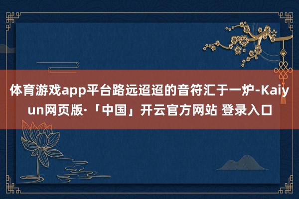 体育游戏app平台路远迢迢的音符汇于一炉-Kaiyun网页版·「中国」开云官方网站 登录入口