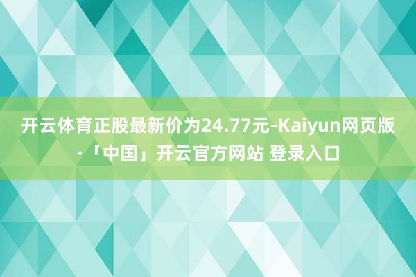 开云体育正股最新价为24.77元-Kaiyun网页版·「中国」开云官方网站 登录入口