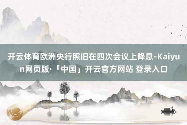 开云体育欧洲央行照旧在四次会议上降息-Kaiyun网页版·「中国」开云官方网站 登录入口