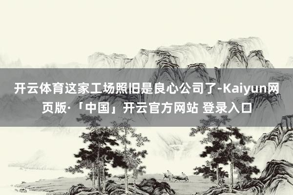 开云体育这家工场照旧是良心公司了-Kaiyun网页版·「中国」开云官方网站 登录入口