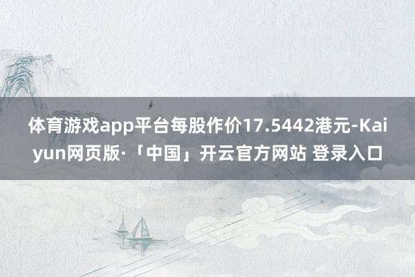 体育游戏app平台每股作价17.5442港元-Kaiyun网页版·「中国」开云官方网站 登录入口
