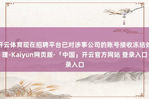 开云体育现在招聘平台已对涉事公司的账号接收冻结处理-Kaiyun网页版·「中国」开云官方网站 登录入口