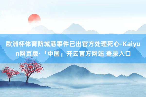 欧洲杯体育防城港事件已出官方处理死心-Kaiyun网页版·「中国」开云官方网站 登录入口