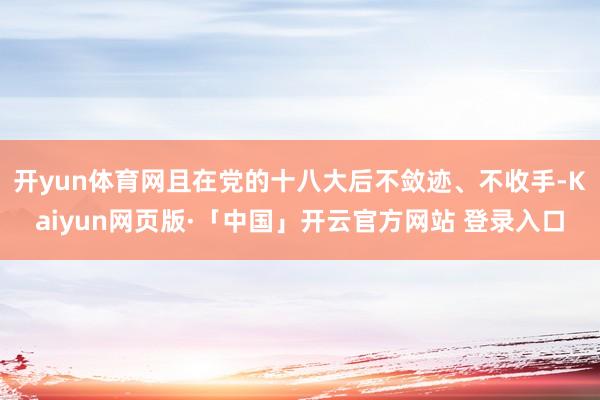 开yun体育网且在党的十八大后不敛迹、不收手-Kaiyun网页版·「中国」开云官方网站 登录入口