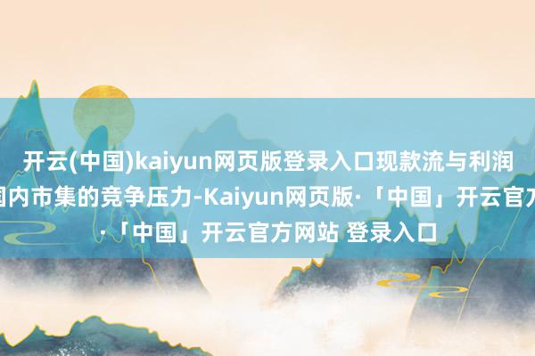 开云(中国)kaiyun网页版登录入口现款流与利润双承压为顶住国内市集的竞争压力-Kaiyun网页版·「中国」开云官方网站 登录入口