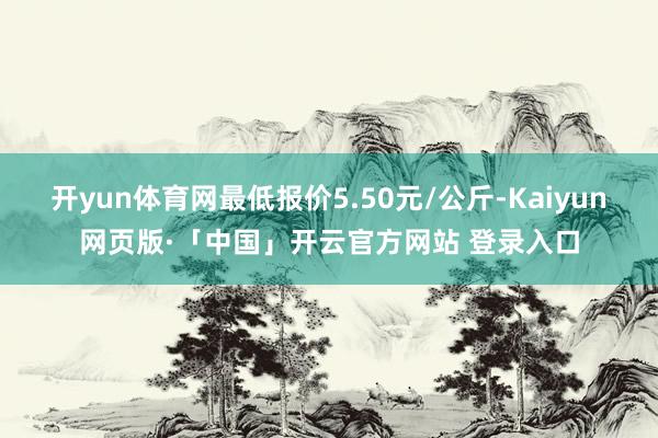 开yun体育网最低报价5.50元/公斤-Kaiyun网页版·「中国」开云官方网站 登录入口