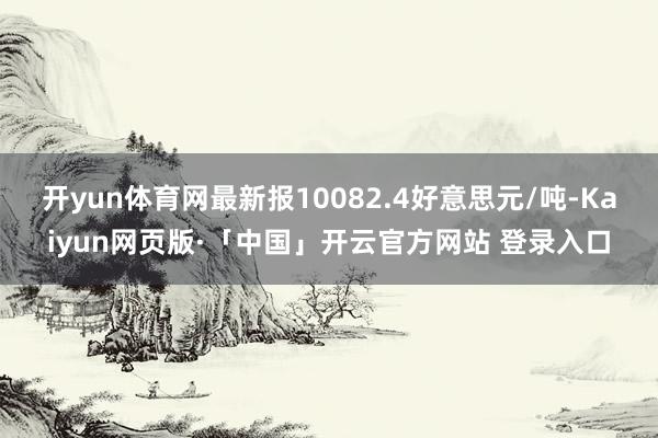 开yun体育网最新报10082.4好意思元/吨-Kaiyun网页版·「中国」开云官方网站 登录入口