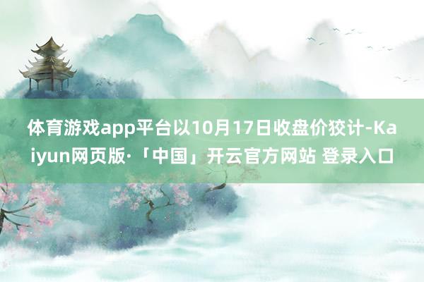 体育游戏app平台　　以10月17日收盘价狡计-Kaiyun网页版·「中国」开云官方网站 登录入口