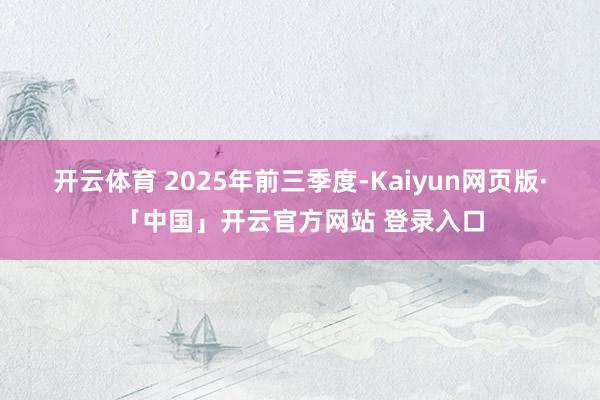 开云体育 　　2025年前三季度-Kaiyun网页版·「中国」开云官方网站 登录入口