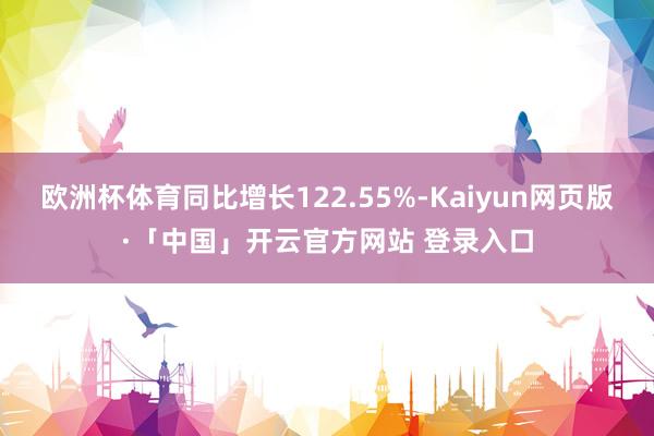 欧洲杯体育同比增长122.55%-Kaiyun网页版·「中国」开云官方网站 登录入口