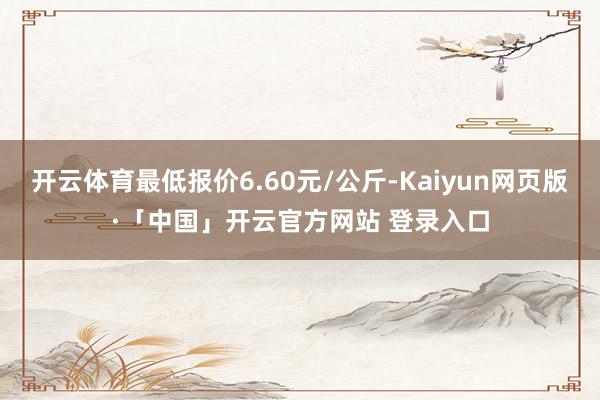 开云体育最低报价6.60元/公斤-Kaiyun网页版·「中国」开云官方网站 登录入口