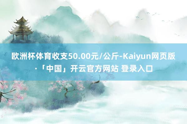 欧洲杯体育收支50.00元/公斤-Kaiyun网页版·「中国」开云官方网站 登录入口