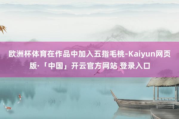 欧洲杯体育在作品中加入五指毛桃-Kaiyun网页版·「中国」开云官方网站 登录入口