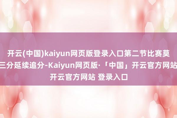 开云(中国)kaiyun网页版登录入口第二节比赛莫里斯掷中三分延续追分-Kaiyun网页版·「中国」开云官方网站 登录入口