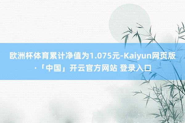 欧洲杯体育累计净值为1.075元-Kaiyun网页版·「中国」开云官方网站 登录入口