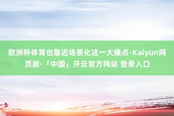 欧洲杯体育也靠近场景化这一大痛点-Kaiyun网页版·「中国」开云官方网站 登录入口