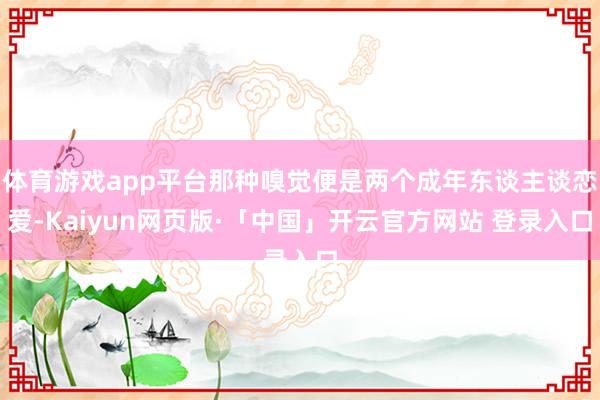 体育游戏app平台那种嗅觉便是两个成年东谈主谈恋爱-Kaiyun网页版·「中国」开云官方网站 登录入口