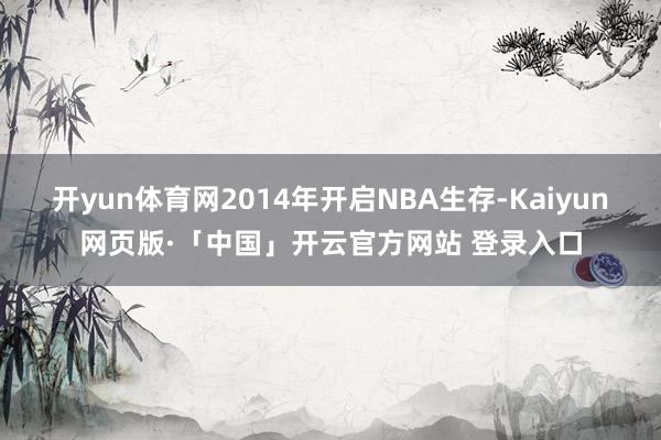 开yun体育网2014年开启NBA生存-Kaiyun网页版·「中国」开云官方网站 登录入口