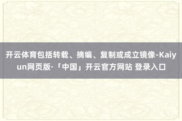 开云体育包括转载、摘编、复制或成立镜像-Kaiyun网页版·「中国」开云官方网站 登录入口