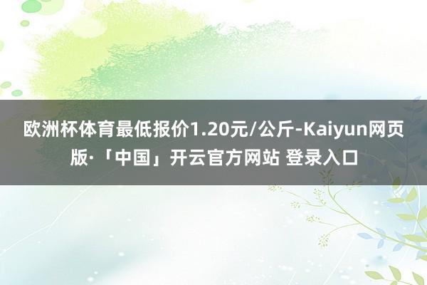 欧洲杯体育最低报价1.20元/公斤-Kaiyun网页版·「中国」开云官方网站 登录入口