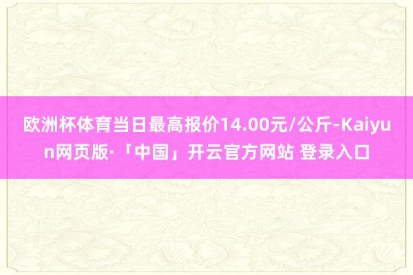 欧洲杯体育当日最高报价14.00元/公斤-Kaiyun网页版·「中国」开云官方网站 登录入口