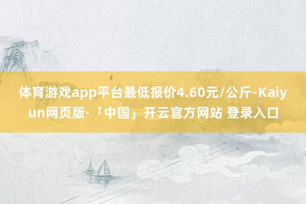 体育游戏app平台最低报价4.60元/公斤-Kaiyun网页版·「中国」开云官方网站 登录入口
