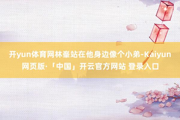 开yun体育网林峯站在他身边像个小弟-Kaiyun网页版·「中国」开云官方网站 登录入口