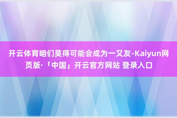 开云体育咱们莫得可能会成为一又友-Kaiyun网页版·「中国」开云官方网站 登录入口