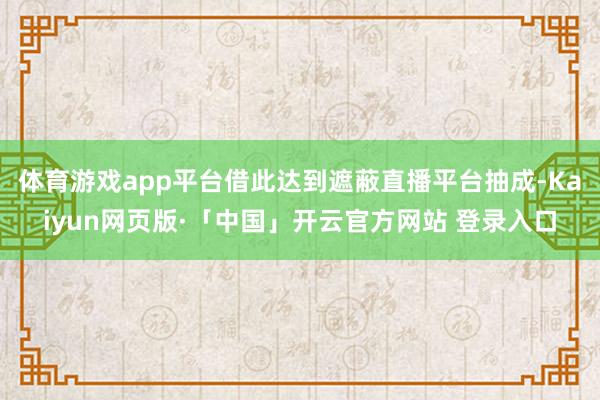 体育游戏app平台借此达到遮蔽直播平台抽成-Kaiyun网页版·「中国」开云官方网站 登录入口