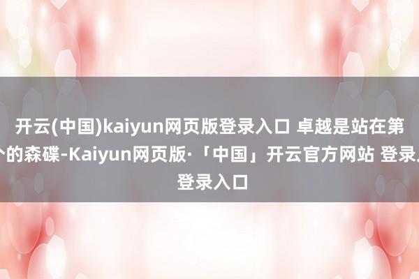 开云(中国)kaiyun网页版登录入口 卓越是站在第一个的森碟-Kaiyun网页版·「中国」开云官方网站 登录入口