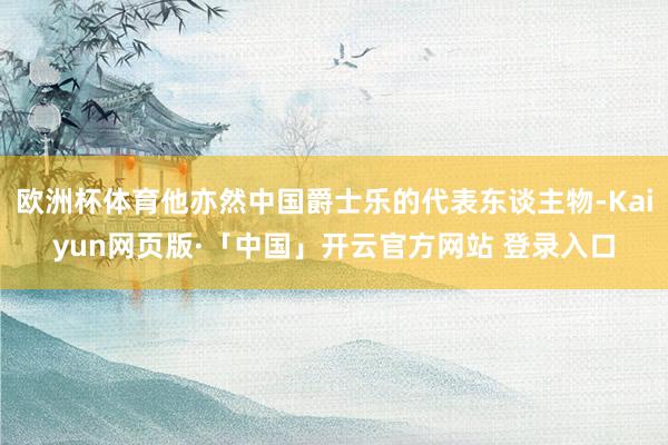 欧洲杯体育他亦然中国爵士乐的代表东谈主物-Kaiyun网页版·「中国」开云官方网站 登录入口