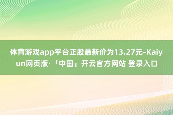 体育游戏app平台正股最新价为13.27元-Kaiyun网页版·「中国」开云官方网站 登录入口