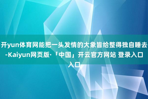开yun体育网能把一头发情的大象皆给整得独自睡去-Kaiyun网页版·「中国」开云官方网站 登录入口