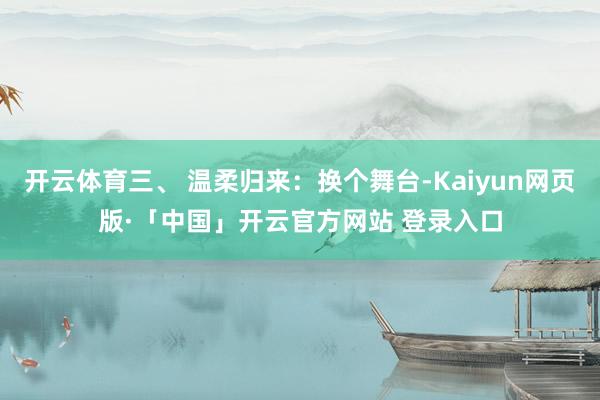 开云体育三、 温柔归来：换个舞台-Kaiyun网页版·「中国」开云官方网站 登录入口