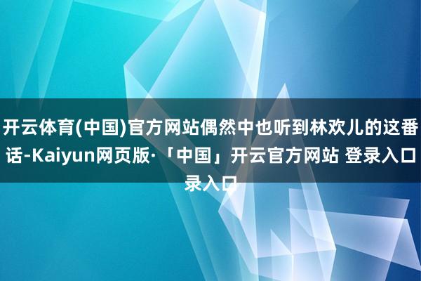 开云体育(中国)官方网站偶然中也听到林欢儿的这番话-Kaiyun网页版·「中国」开云官方网站 登录入口