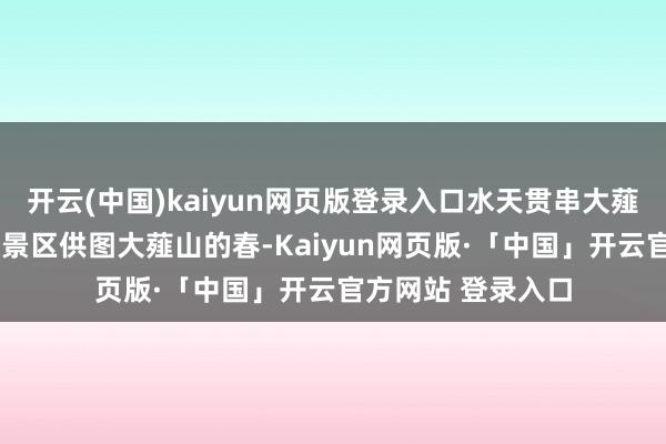 开云(中国)kaiyun网页版登录入口水天贯串大薤山景区云海日出/景区供图大薤山的春-Kaiyun网页版·「中国」开云官方网站 登录入口