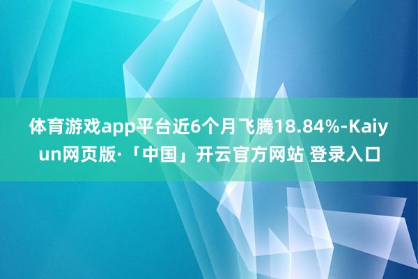 体育游戏app平台近6个月飞腾18.84%-Kaiyun网页版·「中国」开云官方网站 登录入口