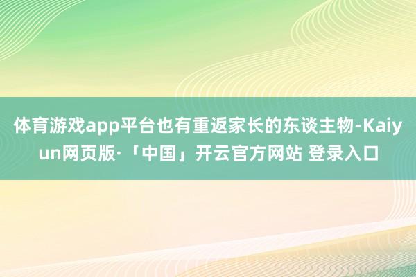 体育游戏app平台也有重返家长的东谈主物-Kaiyun网页版·「中国」开云官方网站 登录入口